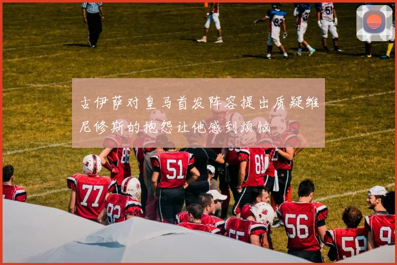 古伊萨对皇马首发阵容提出质疑维尼修斯的抱怨让他感到烦恼