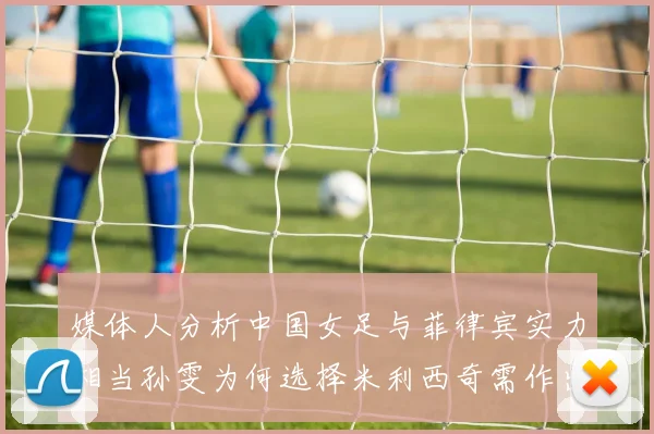媒体人分析中国女足与菲律宾实力相当孙雯为何选择米利西奇需作出解释
