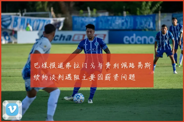 巴媒报道弗拉门戈与费利佩路易斯续约谈判遇阻主要因薪资问题