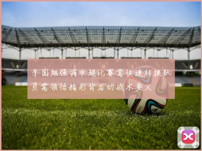 李国旭强调中超比赛需快速转换队员需领悟精彩背后的战术要义