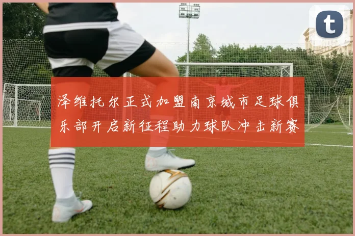 泽维托尔正式加盟南京城市足球俱乐部开启新征程助力球队冲击新赛季