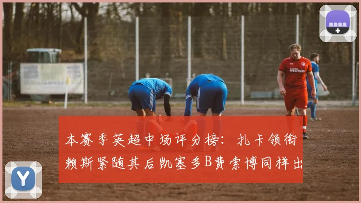 本赛季英超中场评分榜：扎卡领衔赖斯紧随其后凯塞多B费索博同样出色