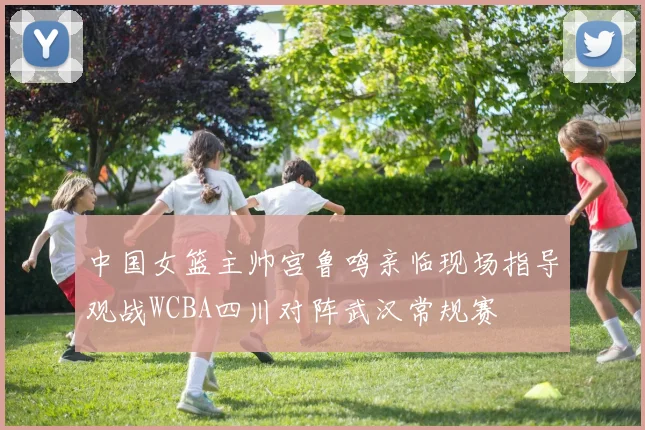 中国女篮主帅宫鲁鸣亲临现场指导观战WCBA四川对阵武汉常规赛
