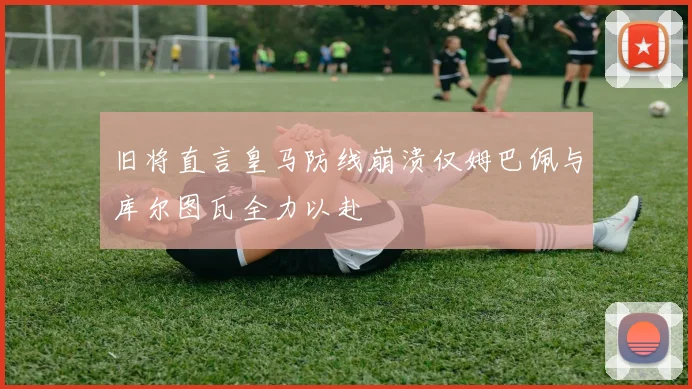 旧将直言皇马防线崩溃仅姆巴佩与库尔图瓦全力以赴