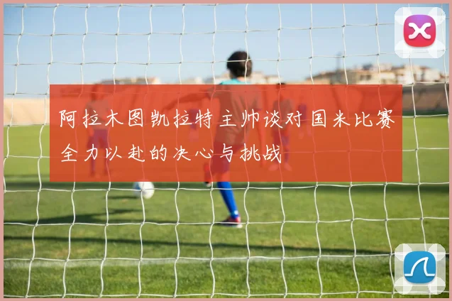 阿拉木图凯拉特主帅谈对国米比赛全力以赴的决心与挑战
