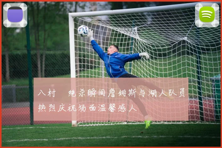 八村塁绝杀瞬间詹姆斯与湖人队员热烈庆祝场面温馨感人