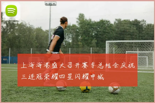 上海海港盛大召开赛季总结会庆祝三连冠荣耀四星闪耀申城