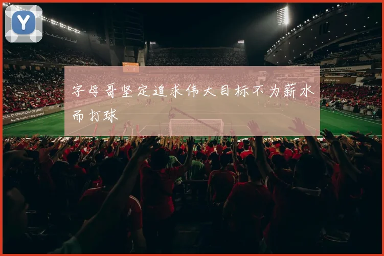 字母哥坚定追求伟大目标不为薪水而打球