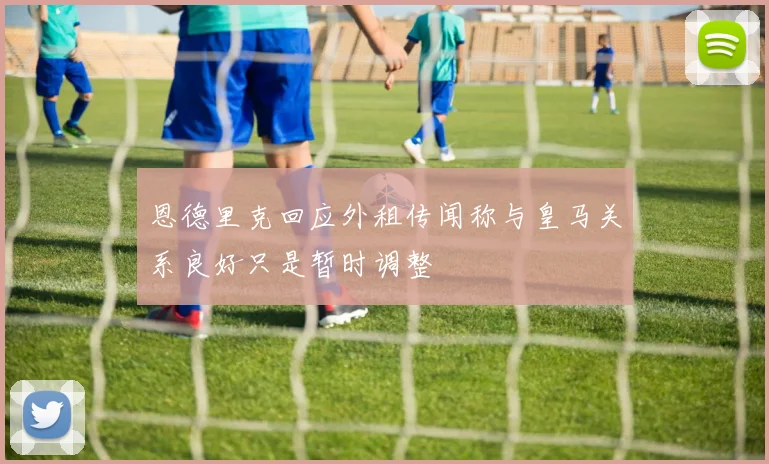 恩德里克回应外租传闻称与皇马关系良好只是暂时调整