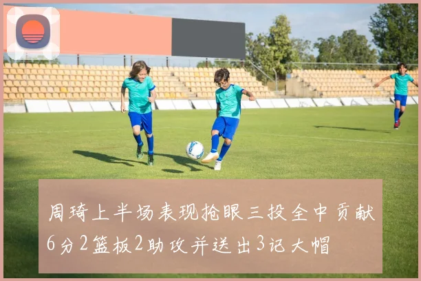 周琦上半场表现抢眼三投全中贡献6分2篮板2助攻并送出3记大帽