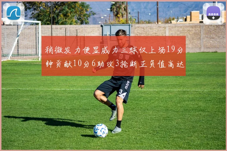 稍微发力便显威力三球仅上场19分钟贡献10分6助攻3抢断正负值高达22