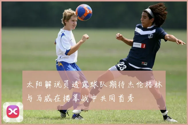 太阳解说员透露球队期待杰伦格林与马威在揭幕战中共同首秀
