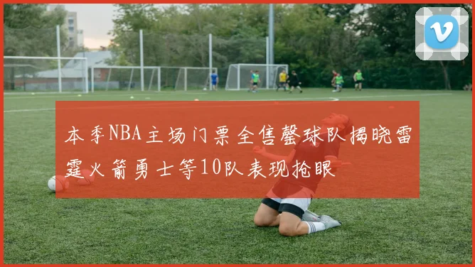 本季NBA主场门票全售罄球队揭晓雷霆火箭勇士等10队表现抢眼