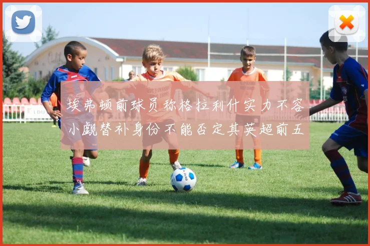 埃弗顿前球员称格拉利什实力不容小觑替补身份不能否定其英超前五地位