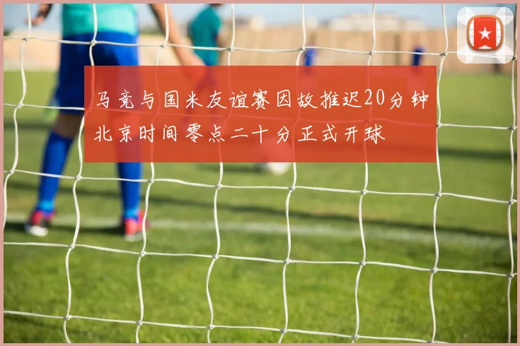 马竞与国米友谊赛因故推迟20分钟北京时间零点二十分正式开球