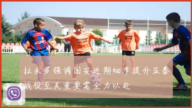 拉米罗强调国安近期细节提升亚泰战役至关重要需全力以赴